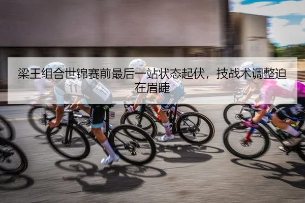 梁王组合世锦赛前最后一站状态起伏，技战术调整迫在眉睫